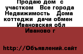 Продаю дом, с участком - Все города Недвижимость » Дома, коттеджи, дачи обмен   . Ивановская обл.,Иваново г.